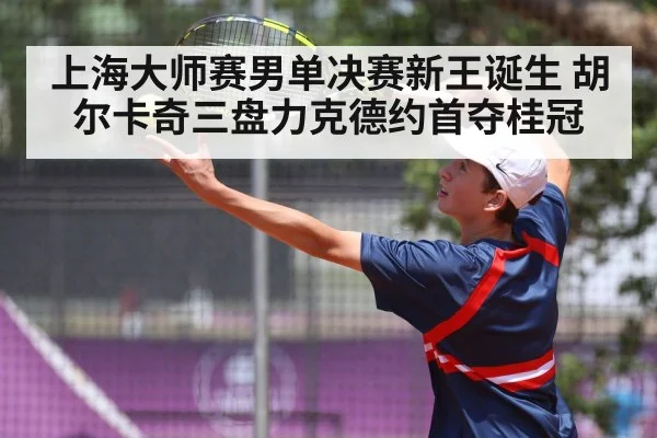 上海大师赛男单决赛新王诞生 胡尔卡奇三盘力克德约首夺桂冠 - kaiyun